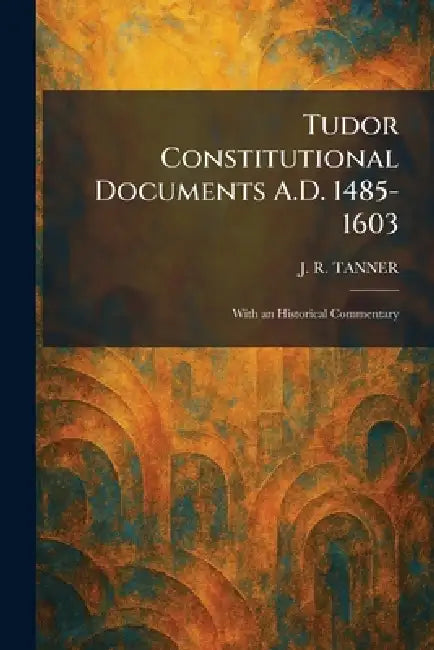 Tudor Constitutional Documents A.D. 1485-1603: With an Historical Commentary by J. R. Tanner