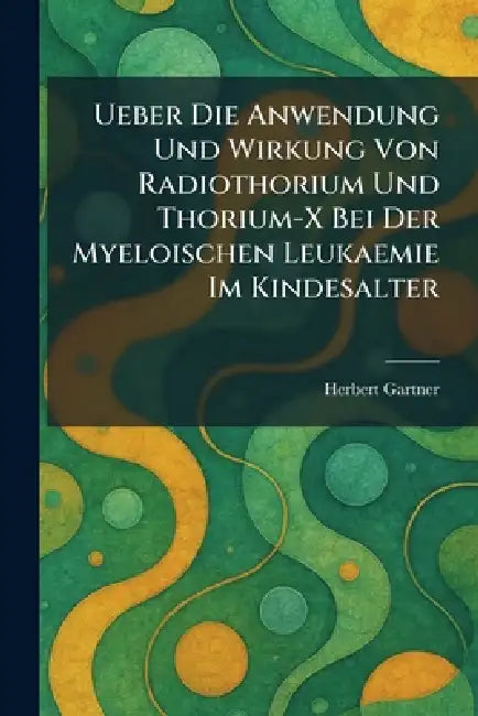 Ueber Die Anwendung Und Wirkung Von Radiothorium Und Thorium-X Bei Der Myeloischen Leukaemie Im Kindesalter by Herbert Gartner