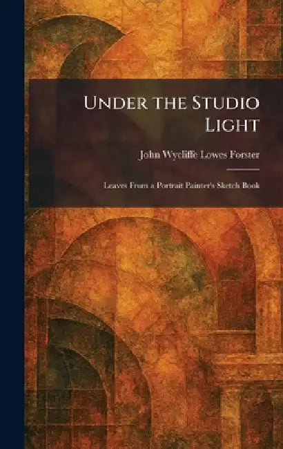 Under the Studio Light: Leaves From a Portrait Painter's Sketch Book by John Wycliffe Lowes Forster