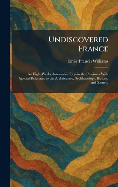 Undiscovered France: An Eight-Weeks Automobile Trip in the Provinces With Special Reference to the Architecture, Archhaeology, History, and Scenery by Emile Francis Williams