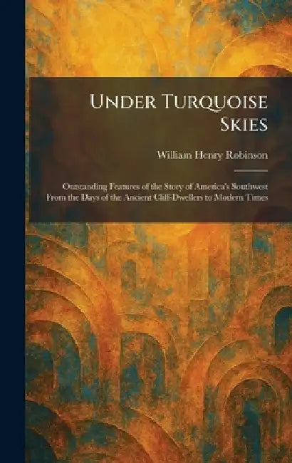 Under Turquoise Skies: Outstanding Features of the Story of America's Southwest From the Days of the Ancient Cliff-Dwellers to Modern Times by William Henry Robinson