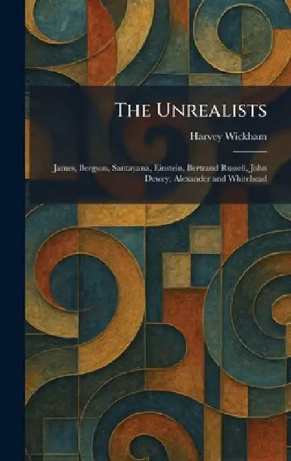 The Unrealists: James, Bergson, Santayana, Einstein, Bertrand Russell, John Dewey, Alexander and Whitehead by Harvey Wickham