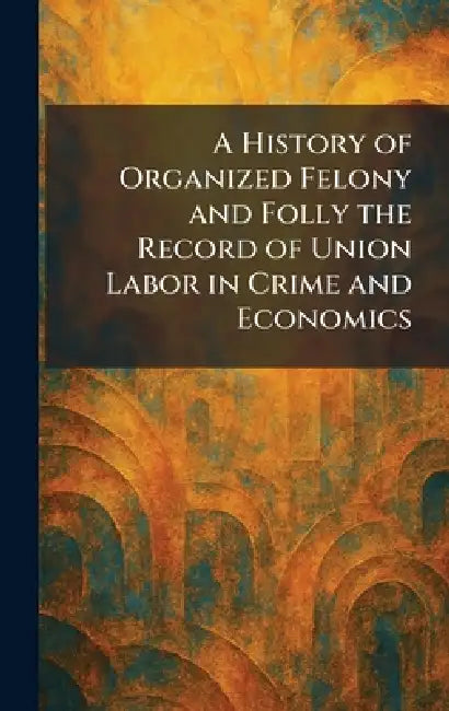 A History of Organized Felony and Folly the Record of Union Labor in Crime and Economics by New York the Journal