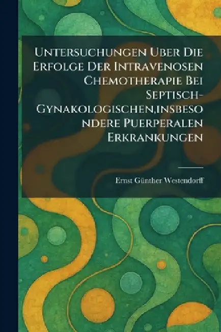 Untersuchungen Uber Die Erfolge Der Intravenosen Chemotherapie Bei Septisch-Gynakologischen, insbesondere Puerperalen Erkrankungen by Ernst Gã1/4nther Westendorff