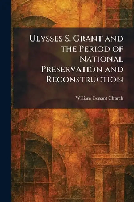 Ulysses S. Grant and the Period of National Preservation and Reconstruction by William Conant Church