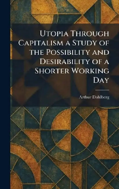 Utopia Through Capitalism a Study of the Possibility and Desirability of a Shorter Working Day by Arthur Dahlberg