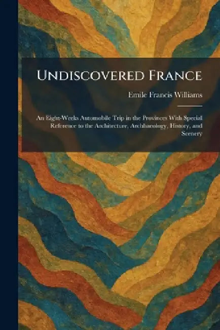 Undiscovered France: An Eight-Weeks Automobile Trip in the Provinces With Special Reference to the Architecture, Archhaeology, History, and Scenery by Emile Francis Williams