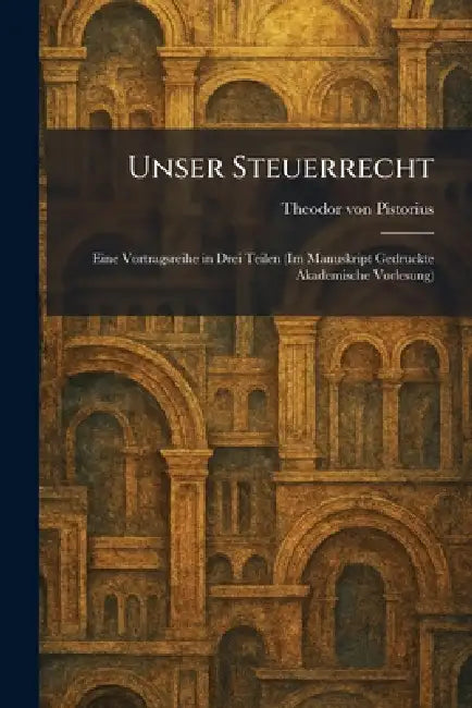 Unser Steuerrecht: Eine Vortragsreihe in Drei Teilen (Im Manuskript Gedruckte Akademische Vorlesung) by Theodor Von Pistorius