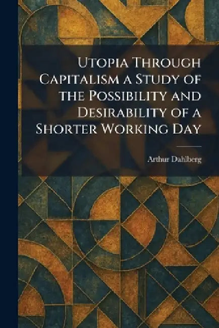 Utopia Through Capitalism a Study of the Possibility and Desirability of a Shorter Working Day by Arthur Dahlberg