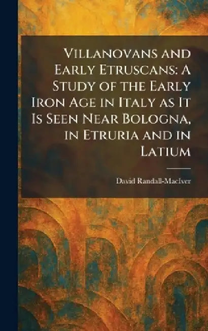 Villanovans and Early Etruscans: A Study of the Early Iron Age in Italy as It Is Seen Near Bologna, in Etruria and in Latium by David Randall-Maciver