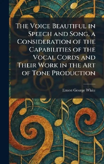 The Voice Beautiful in Speech and Song, a Consideration of the Capabilities of the Vocal Cords and Their Work in the Art of Tone Production by Ernest George White