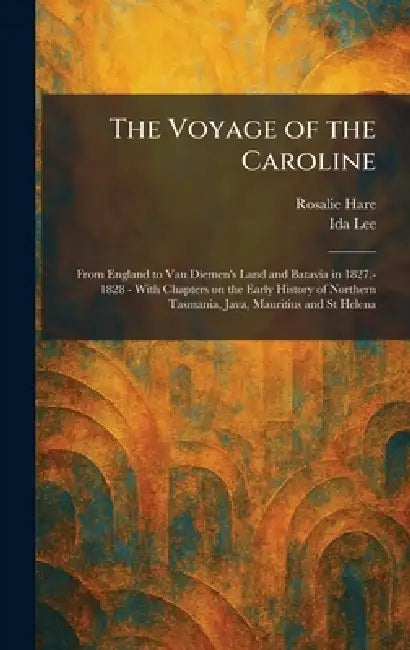 The Voyage of the Caroline: From England to Van Diemen's Land and Batavia in 1827, - 1828 - With Chapters on the Early History of Northern Tasmania, J by Rosalie Hare, Ida Lee