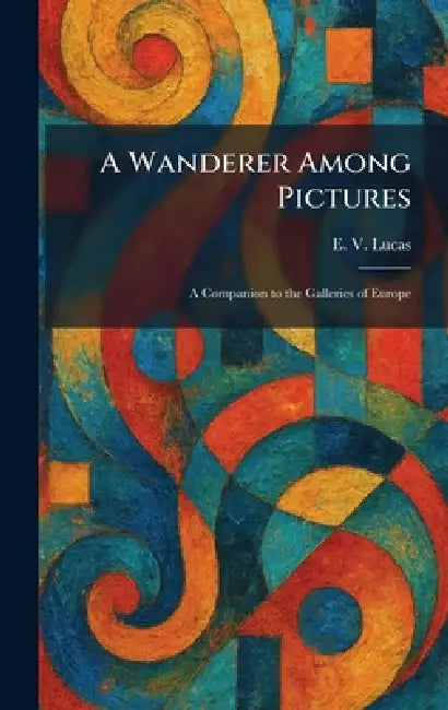 A Wanderer Among Pictures: A Companion to the Galleries of Europe by E. V. Lucas