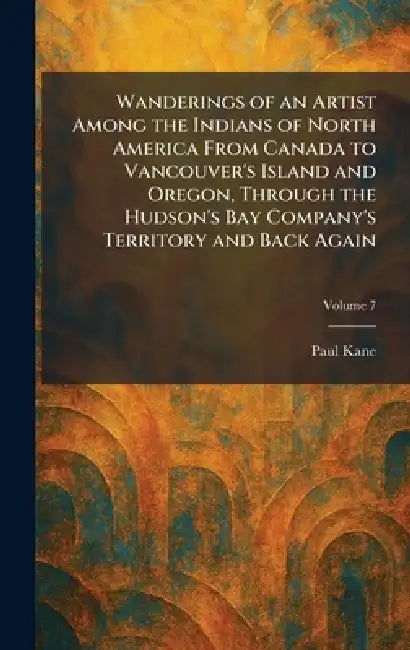 Wanderings of an Artist Among the Indians of North America From Canada to Vancouver's Island and Oregon, Through the Hudson's Bay Company's Territory by Paul Kane