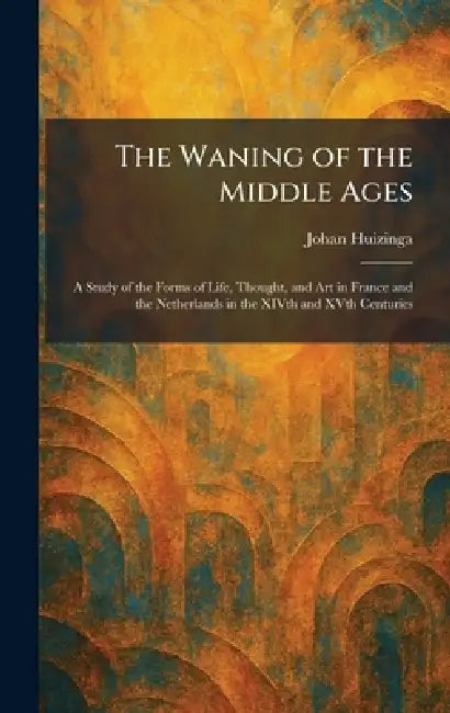 The Waning of the Middle Ages: A Study of the Forms of Life, Thought, and Art in France and the Netherlands in the XIVth and XVth Centuries by Johan Huizinga