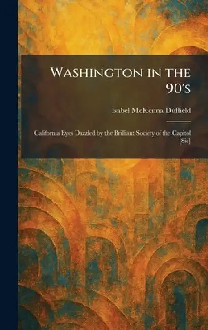 Washington in the 90's: California Eyes Dazzled by the Brilliant Society of the Capitol [Sic] by Isabel McKenna Duffield