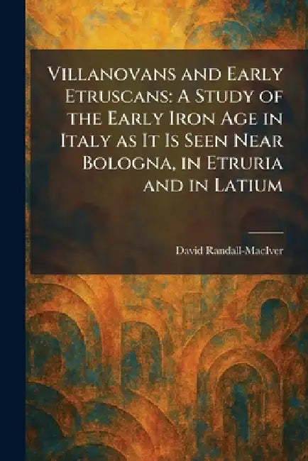Villanovans and Early Etruscans: A Study of the Early Iron Age in Italy as It Is Seen Near Bologna, in Etruria and in Latium by David Randall-Maciver