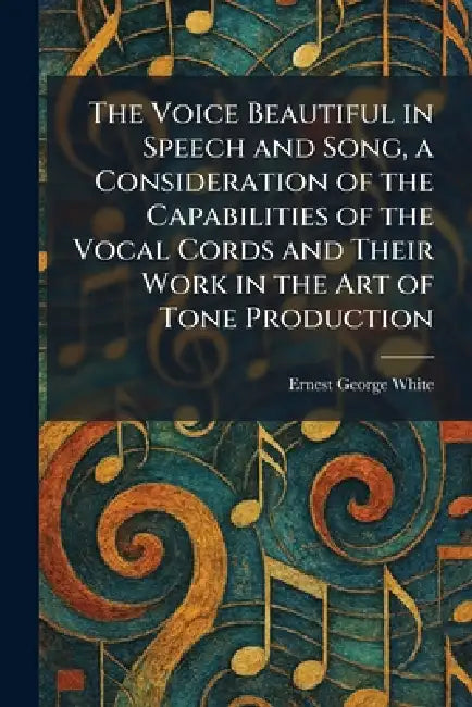 The Voice Beautiful in Speech and Song, a Consideration of the Capabilities of the Vocal Cords and Their Work in the Art of Tone Production by Ernest George White