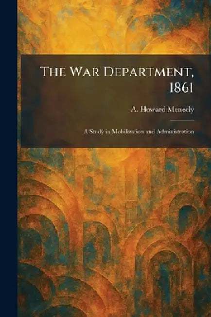 The War Department, 1861: A Study in Mobilization and Administration by A. Howard Meneely