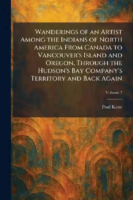 Wanderings of an Artist Among the Indians of North America From Canada to Vancouver's Island and Oregon, Through the Hudson's Bay Company's Territory by Paul Kane