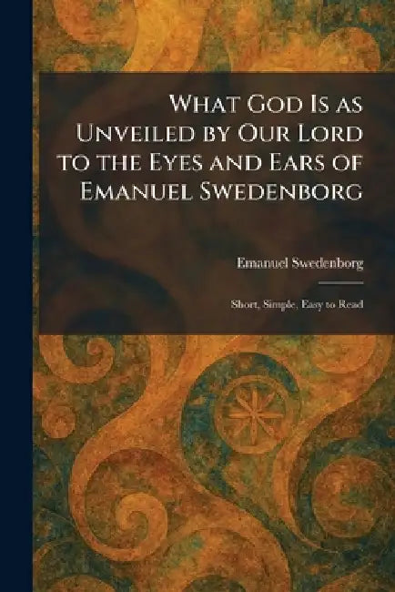 What God Is as Unveiled by Our Lord to the Eyes and Ears of Emanuel Swedenborg: Short, Simple, Easy to Read by Emanuel Swedenborg