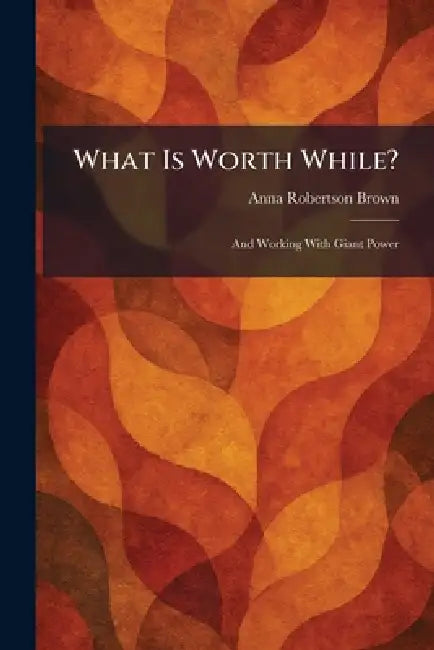 What Is Worth While?: And Working With Giant Power by Anna Robertson Brown