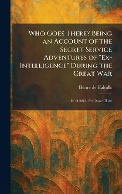 Who Goes There? Being an Account of the Secret Service Adventures of "Ex-Intelligence" During the Great War: 1914-1918, Put Down Here by Henry De Halsalle
