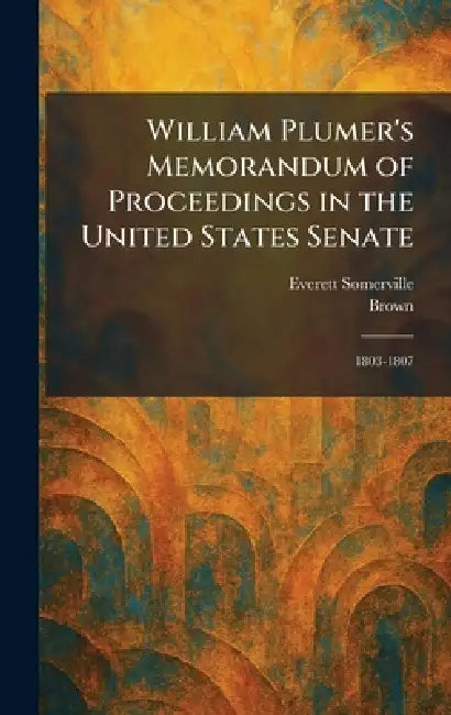 William Plumer's Memorandum of Proceedings in the United States Senate: 1803-1807 by Everett Somerville, Brown