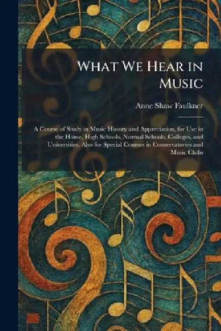 What We Hear in Music: A Course of Study in Music History and Appreciation, for Use in the Home, High Schools, Normal Schools, Colleges, and Universit by Anne Shaw Faulkner