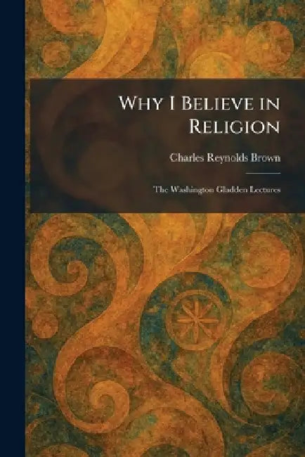 Why I Believe in Religion: The Washington Gladden Lectures by Charles Reynolds Brown