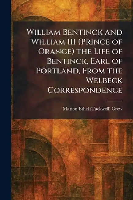 William Bentinck and William III (Prince of Orange) the Life of Bentinck, Earl of Portland, From the Welbeck Correspondence by Marion Ethel (Tuckwell) Grew