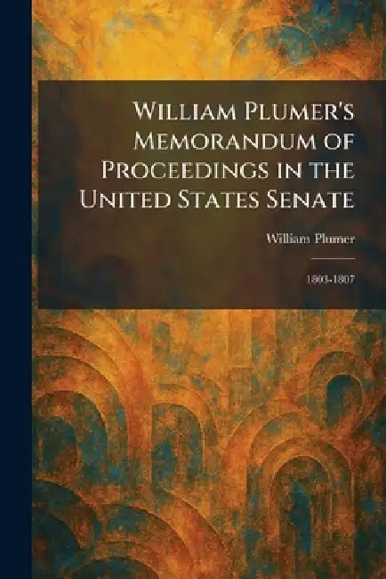 William Plumer's Memorandum of Proceedings in the United States Senate: 1803-1807 by William Plumer