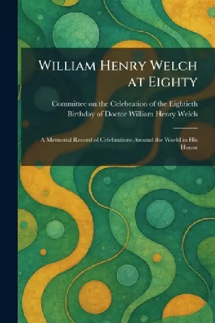 William Henry Welch at Eighty: A Memorial Record of Celebrations Around the World in His Honor by Committee on the Celebration of the E