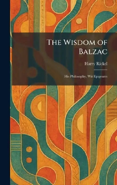 The Wisdom of Balzac: His Philosophy, Wit Epigrams by Harry Rickel