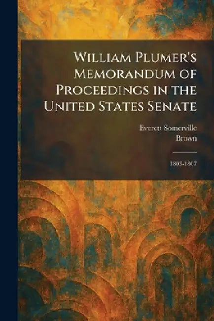 William Plumer's Memorandum of Proceedings in the United States Senate: 1803-1807 by Everett Somerville, Brown