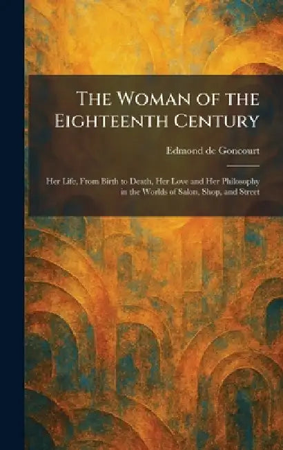 The Woman of the Eighteenth Century: Her Life, From Birth to Death, Her Love and Her Philosophy in the Worlds of Salon, Shop, and Street by Edmond De Goncourt