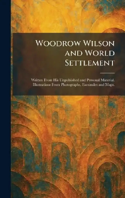 Woodrow Wilson and World Settlement: Written From His Unpublished and Personal Material. Illustrations From Photographs, Facsimiles and Maps. by Page &. Company Garden City Doubleday