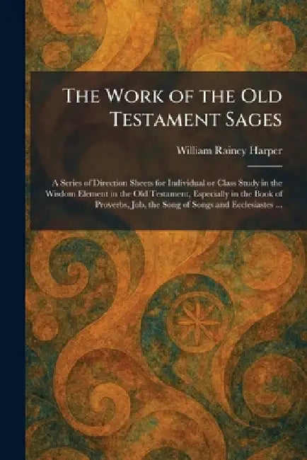 The Work of the Old Testament Sages: A Series of Direction Sheets for Individual or Class Study in the Wisdom Element in the Old Testament, Especially by William Rainey Harper