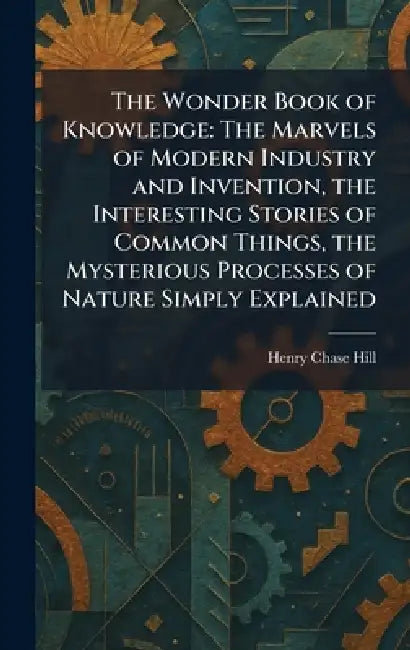 The Wonder Book of Knowledge: The Marvels of Modern Industry and Invention, the Interesting Stories of Common Things, the Mysterious Processes of Natu by Henry Chase Hill