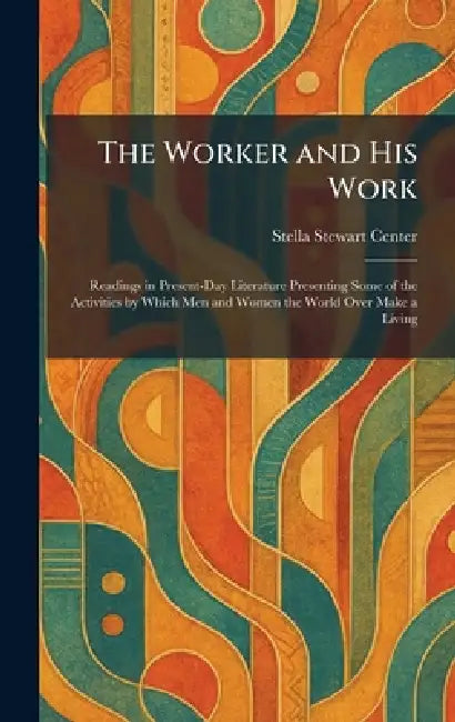The Worker and His Work: Readings in Present-Day Literature Presenting Some of the Activities by Which Men and Women the World Over Make a Living by Stella Stewart Center