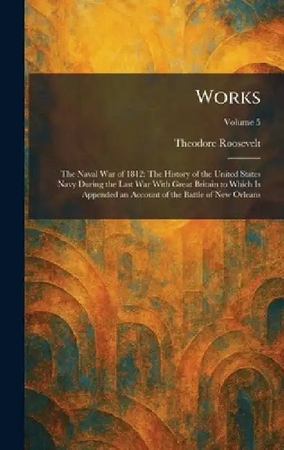 Works: The Naval War of 1812: The History of the United States Navy During the Last War With Great Britain to Which Is Appended an Account of the Batt by Theodore Roosevelt