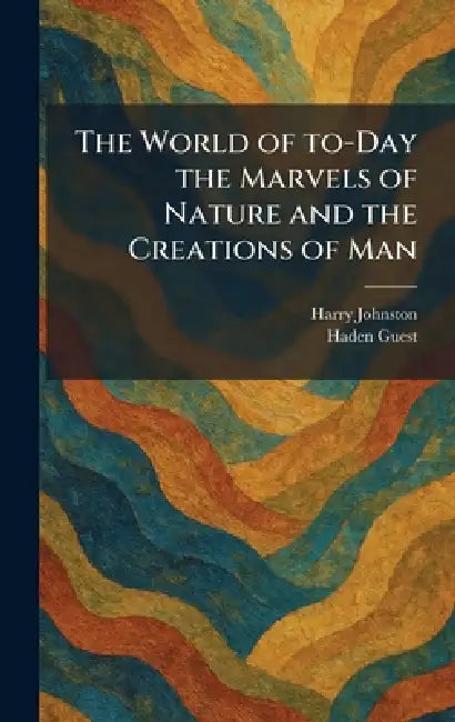 The World of To-Day the Marvels of Nature and the Creations of Man by Harry Johnston, Haden Guest