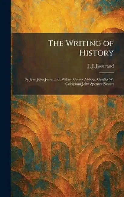 The Writing of History: By Jean Jules Jusserand, Wilbur Cortez Abbott, Charles W. Colby and John Spencer Bassett by J. J. Jusserand
