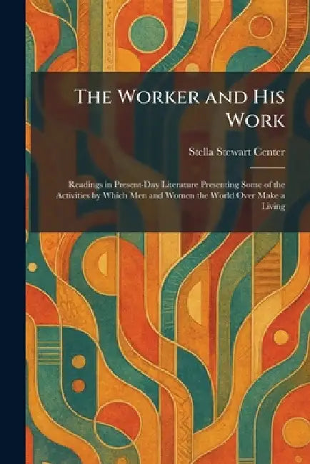 The Worker and His Work: Readings in Present-Day Literature Presenting Some of the Activities by Which Men and Women the World Over Make a Living by Stella Stewart Center