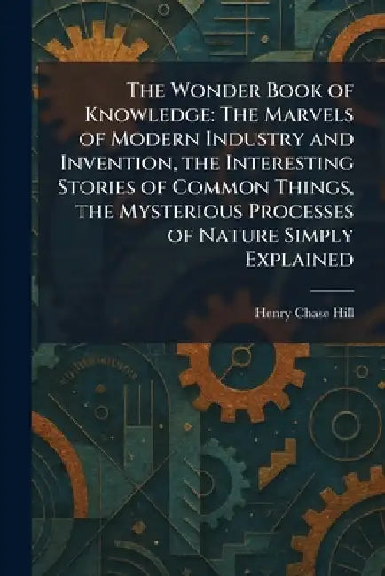 The Wonder Book of Knowledge: The Marvels of Modern Industry and Invention, the Interesting Stories of Common Things, the Mysterious Processes of Natu by Henry Chase Hill