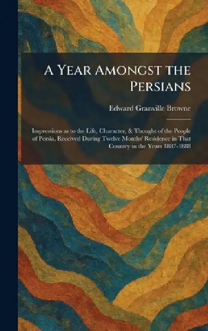 A Year Amongst the Persians: Impressions as to the Life, Character, & Thought of the People of Persia, Received During Twelve Months' Residence in Tha by Edward Granville Browne