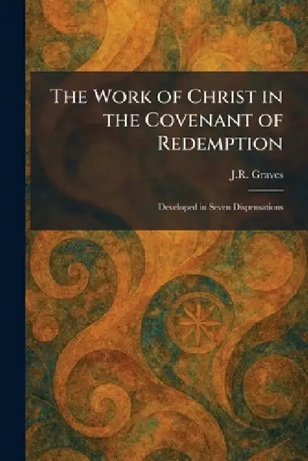The Work of Christ in the Covenant of Redemption: Developed in Seven Dispensations by J. R. Graves