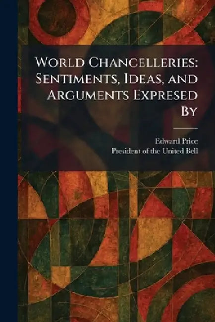 World Chancelleries: Sentiments, Ideas, and Arguments Expresed By by Edward Price, President of the United Bell