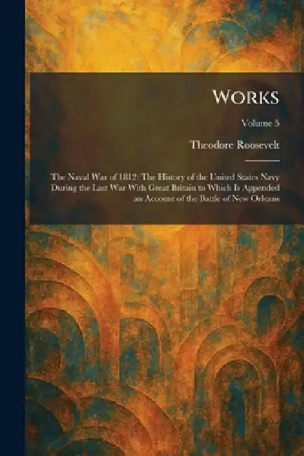 Works: The Naval War of 1812: The History of the United States Navy During the Last War With Great Britain to Which Is Appended an Account of the Batt by Theodore Roosevelt