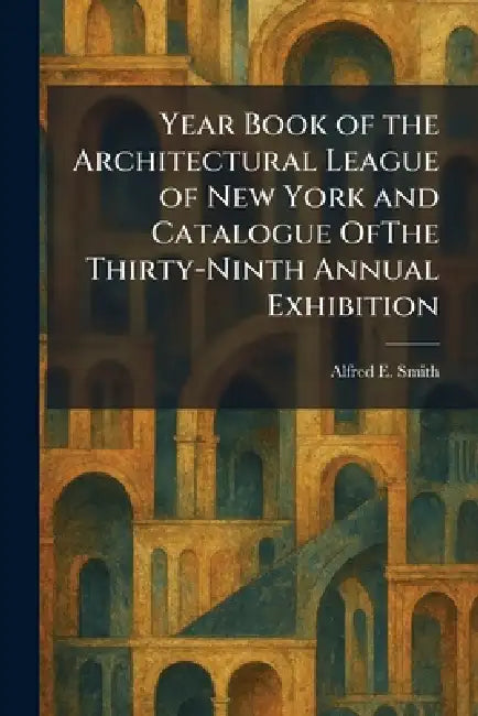 Year Book of the Architectural League of New York and Catalogue OfThe Thirty-Ninth Annual Exhibition by Alfred E. Smith
